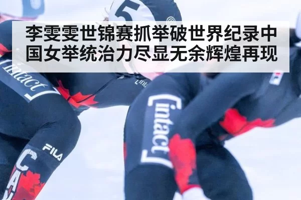 李雯雯世锦赛抓举破世界纪录中国女举统治力尽显无余辉煌再现