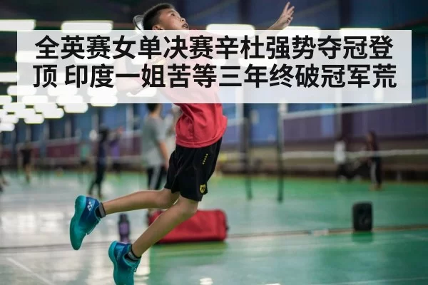 全英赛女单决赛辛杜强势夺冠登顶 印度一姐苦等三年终破冠军荒