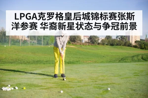 LPGA克罗格皇后城锦标赛张斯洋参赛 华裔新星状态与争冠前景