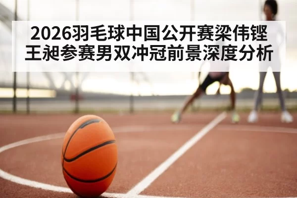 2026羽毛球中国公开赛梁伟铿王昶参赛男双冲冠前景深度分析